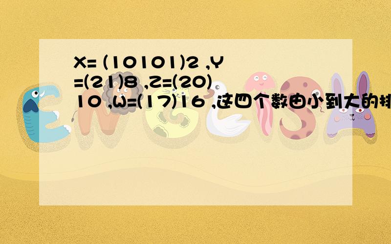 X= (10101)2 ,Y=(21)8 ,Z=(20)10 ,W=(17)16 ,这四个数由小到大的排列顺序是