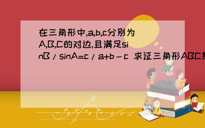 在三角形中,a,b,c分别为A,B,C的对边,且满足sinB/sinA=c/a+b－c 求证三角形ABC是等腰三角形.这道题怎么做?