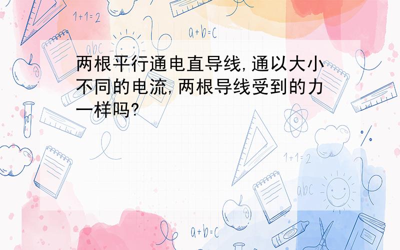 两根平行通电直导线,通以大小不同的电流,两根导线受到的力一样吗?