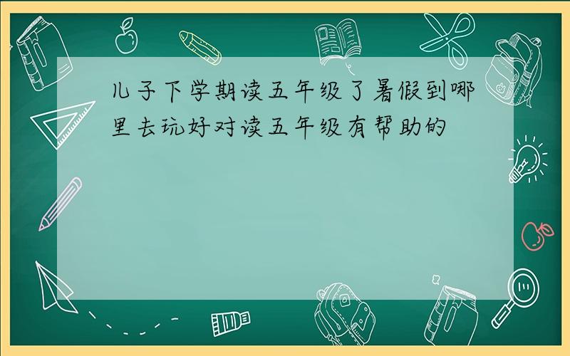 儿子下学期读五年级了暑假到哪里去玩好对读五年级有帮助的