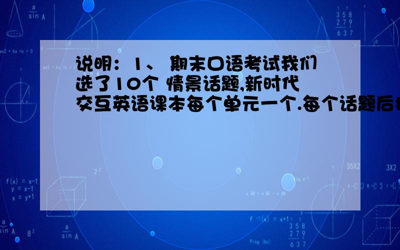 说明：1、 期末口语考试我们选了10个 情景话题,新时代交互英语课本每个单元一个.每个话题后括号里表明该话题的出处.2、 题目均为配对对话.请同学们找好对口语伙伴,积极复习、练习每个