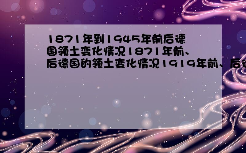 1871年到1945年前后德国领土变化情况1871年前、后德国的领土变化情况1919年前、后德国的领土变化情况1945年前、后德国的领土变化情况分析其变化原因和影响