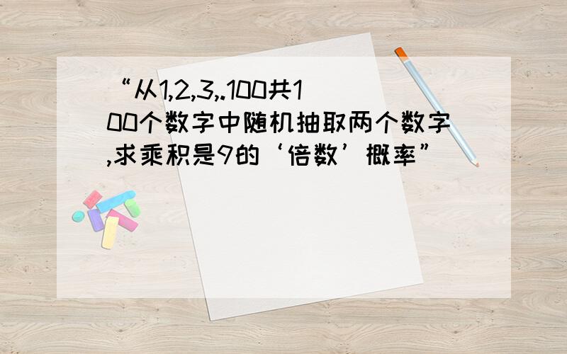 “从1,2,3,.100共100个数字中随机抽取两个数字,求乘积是9的‘倍数’概率”