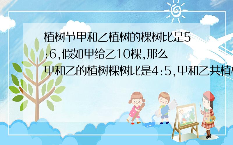 植树节甲和乙植树的棵树比是5:6,假如甲给乙10棵,那么甲和乙的植树棵树比是4:5,甲和乙共植树多少棵?