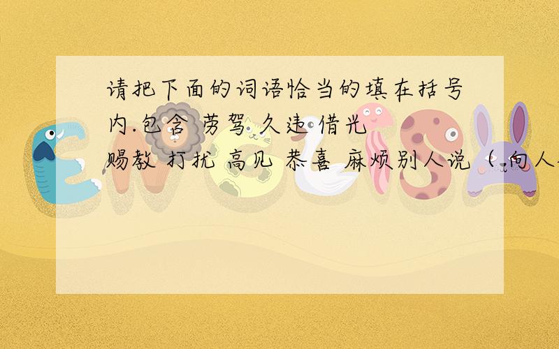 请把下面的词语恰当的填在括号内.包含 劳驾 久违 借光 赐教 打扰 高见 恭喜 麻烦别人说（ 向人祝贺说（ 求人解答说（ 求人方便说（ 托人办是说（ 赞人见解说（ 好久不见说（ 求人原谅说