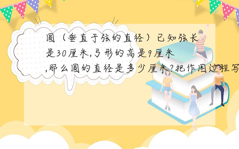 圆（垂直于弦的直径）已知弦长是30厘米,弓形的高是9厘米,那么圆的直径是多少厘米?把作图过程写出来山口之风你写的那个圆的性质是什么？我好像而没学过。我题目上写了，应该是要用垂