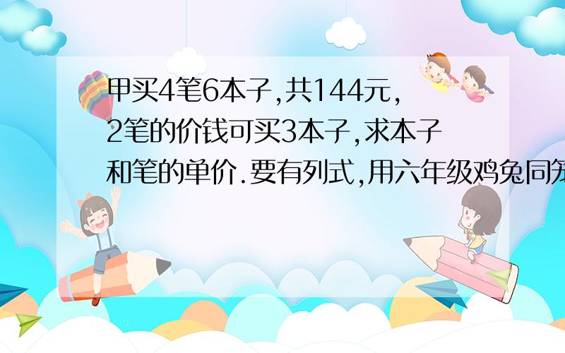 甲买4笔6本子,共144元,2笔的价钱可买3本子,求本子和笔的单价.要有列式,用六年级鸡兔同笼的方法,别列方程