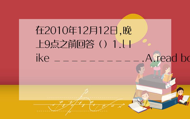 在2010年12月12日,晚上9点之前回答（）1.l Iike __________.A.read books B:reads books C:reading books() 2.He is ______nowA:watch TV B:watching TV C:watches TV() 3.Sally doesn't like bananas .She ______eats them.A:never B:often C:usually()5.