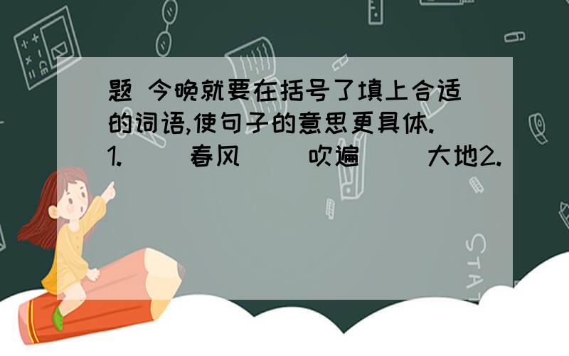 题 今晚就要在括号了填上合适的词语,使句子的意思更具体.1.（ ）春风（ ）吹遍（ )大地2.（ ）露珠挂在（ ）小草上.3.英雄们（ ）跳下万丈悬崖.4.这是一条（ ）山间小路.5.（ ）春风吹拂着