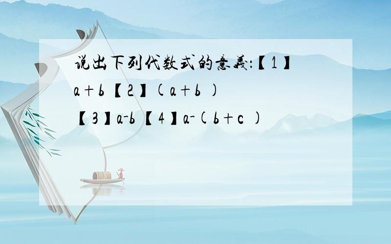 说出下列代数式的意义：【1】a+b 【2】(a+b ) 【3】a-b 【4】a-(b+c )