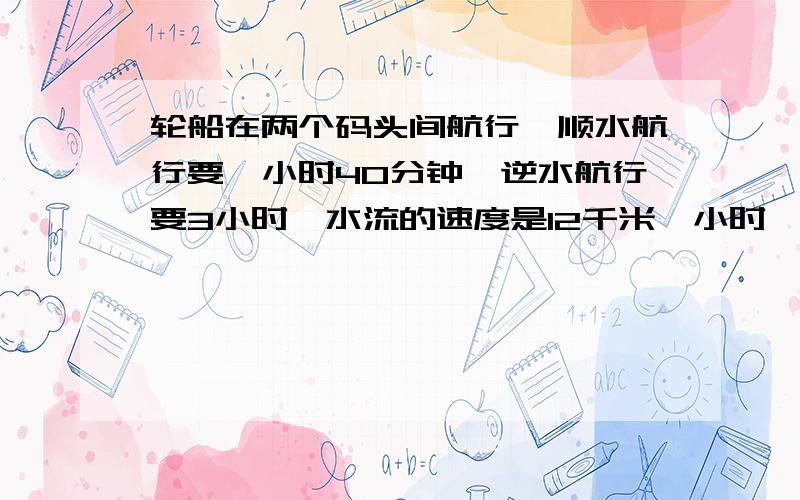 轮船在两个码头间航行,顺水航行要一小时40分钟,逆水航行要3小时,水流的速度是12千米一小时,求码头之间距方程