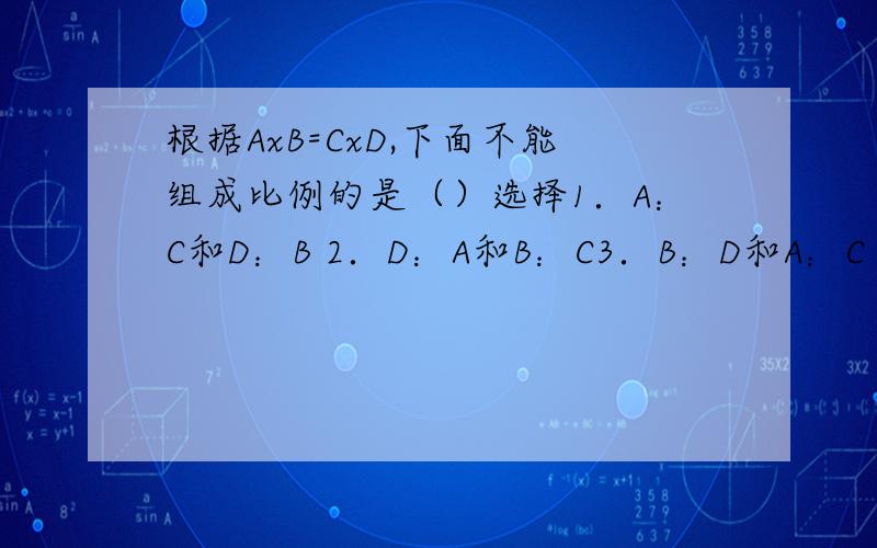 根据AxB=CxD,下面不能组成比例的是（）选择1．A：C和D：B 2．D：A和B：C3．B：D和A：C 4．A：D和C：B选择一个正确的哦