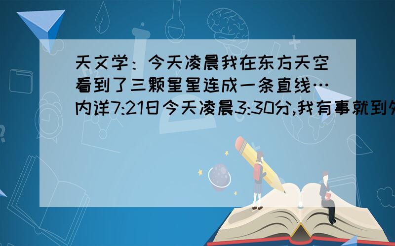 天文学：今天凌晨我在东方天空看到了三颗星星连成一条直线…内详7:21日今天凌晨3:30分,我有事就到外面去了一倘,没有发现月亮,只看到整片星空就东方有一颗非常亮的星星!好像还一闪一闪