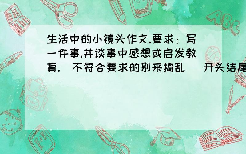 生活中的小镜头作文.要求：写一件事,并谈事中感想或启发教育.（不符合要求的别来捣乱） 开头结尾要点题