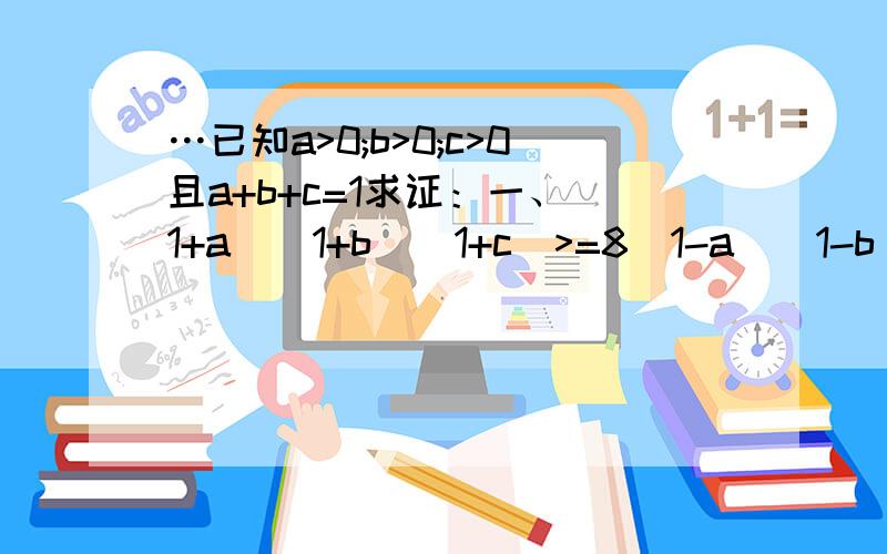 …已知a>0;b>0;c>0且a+b+c=1求证：一、(1+a)(1+b)(1+c)>=8(1-a)(1-b)(1-c)二、(1/a-1)(1/b-1)(1/c-1)>=8