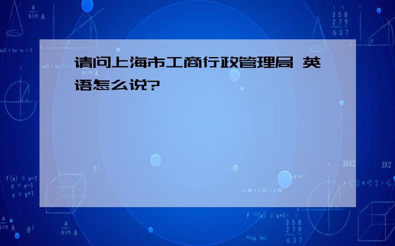 请问上海市工商行政管理局 英语怎么说?