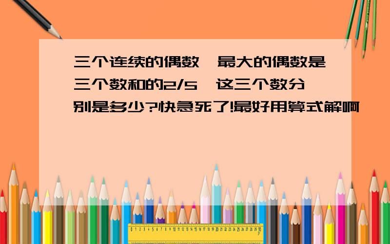 三个连续的偶数,最大的偶数是三个数和的2/5,这三个数分别是多少?快急死了!最好用算式解啊,