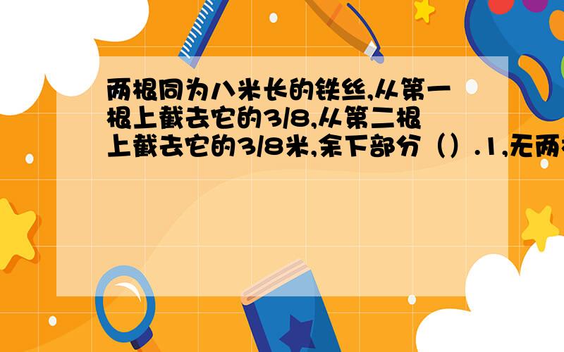 两根同为八米长的铁丝,从第一根上截去它的3/8,从第二根上截去它的3/8米,余下部分（）.1,无两根同为八米长的铁丝,从第一根上截去它的3/8,从第二根上截去它的3/8米,余下部分（）.1,无法比较.