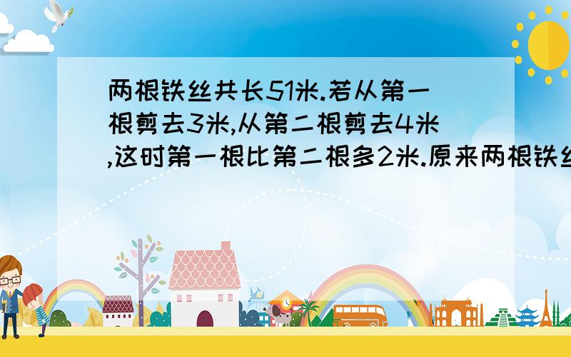 两根铁丝共长51米.若从第一根剪去3米,从第二根剪去4米,这时第一根比第二根多2米.原来两根铁丝各有多少