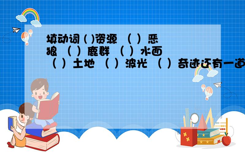 填动词 ( )资源 （ ）恶狼 （ ）鹿群 （ ）水面 （ ）土地 （ ）波光 （ ）奇迹还有一道题：填修饰词（ ）的生态灾难 （ ）的流水 （ ）的波光 （ ）地保护 （ ）地说着 （）地补充