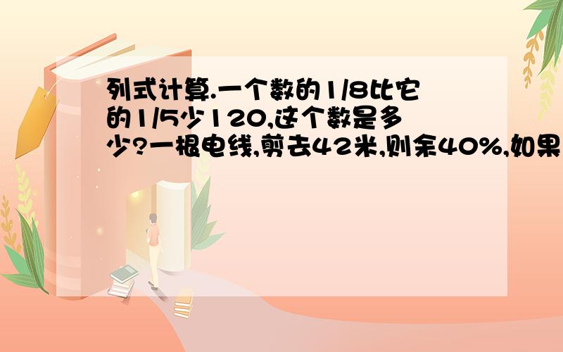 列式计算.一个数的1/8比它的1/5少120,这个数是多少?一根电线,剪去42米,则余40%,如果剪去它的3/7,剪去多少米?