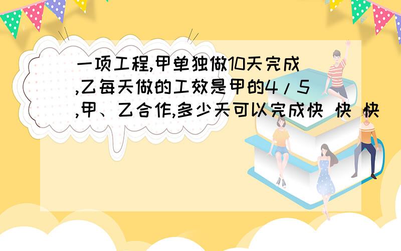 一项工程,甲单独做10天完成,乙每天做的工效是甲的4/5,甲、乙合作,多少天可以完成快 快 快