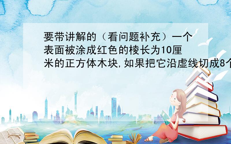 要带讲解的（看问题补充）一个表面被涂成红色的棱长为10厘米的正方体木块,如果把它沿虚线切成8个小正方体,,这些小正方体没有被涂上红色的面的表面积之和是几平方厘米