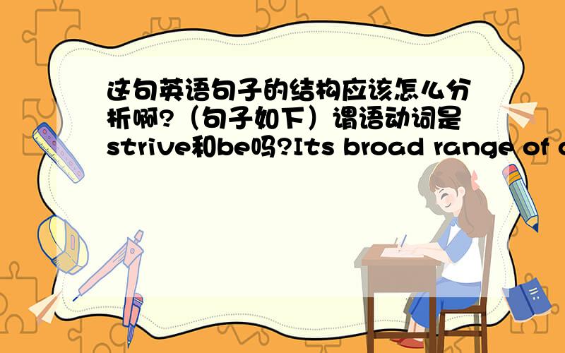 这句英语句子的结构应该怎么分析啊?（句子如下）谓语动词是strive和be吗?Its broad range of communications activities,channels and media strive to help employees manage and use corporate information they receive in their work