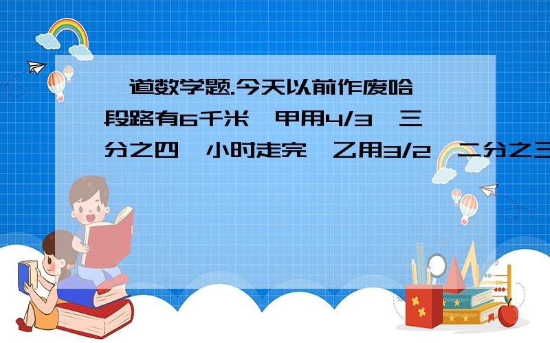 一道数学题.今天以前作废哈一段路有6千米,甲用4/3【三分之四】小时走完,乙用3/2【二分之三】小时走完.1 求出甲乙两人走完全程的时间并化简2 写出甲乙两人的速度比并化简