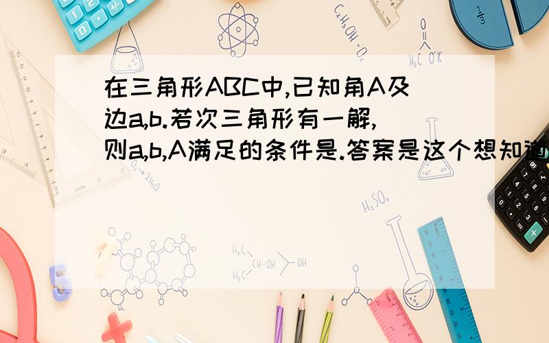 在三角形ABC中,已知角A及边a,b.若次三角形有一解,则a,b,A满足的条件是.答案是这个想知道原因A角为锐角a=bsina,a≥b时,一解.A角为钝角a＞b时,