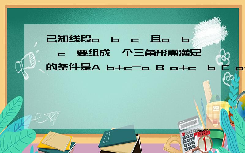 已知线段a,b,c,且a>b>c,要组成一个三角形需满足的条件是A b+c=a B a+c>b C a-bc