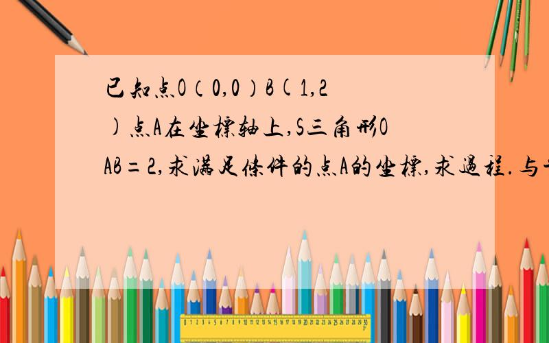 已知点O（0,0）B(1,2)点A在坐标轴上,S三角形OAB=2,求满足条件的点A的坐标,求过程.与平面直角坐标系相关的过程