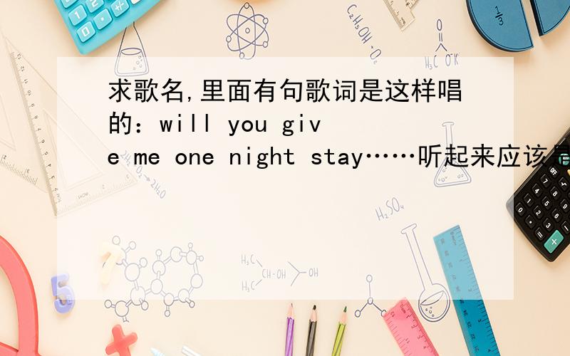 求歌名,里面有句歌词是这样唱的：will you give me one night stay……听起来应该是这样的.女生唱的.麻烦知道的告诉一下!