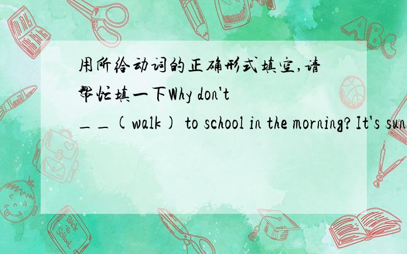 用所给动词的正确形式填空,请帮忙填一下Why don't__(walk) to school in the morning?It's sunny today,what about__(run)in the park?Listen!She __(sing)in the next room.We___(should get)ready for the party.The teacher let him __(answer)the