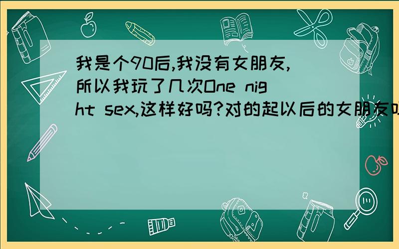 我是个90后,我没有女朋友,所以我玩了几次One night sex,这样好吗?对的起以后的女朋友吗?老婆吗?