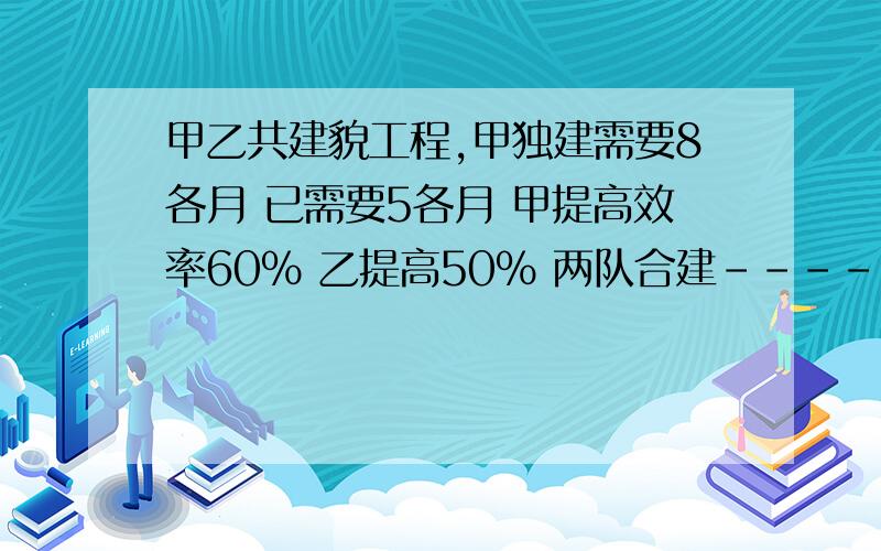 甲乙共建貌工程,甲独建需要8各月 已需要5各月 甲提高效率60％ 乙提高50％ 两队合建------月完成?抄一份材料 30字/分 若干分后完成 当抄完5分之2后决定提效50％ 材料有--------字?批阅一份试卷,1