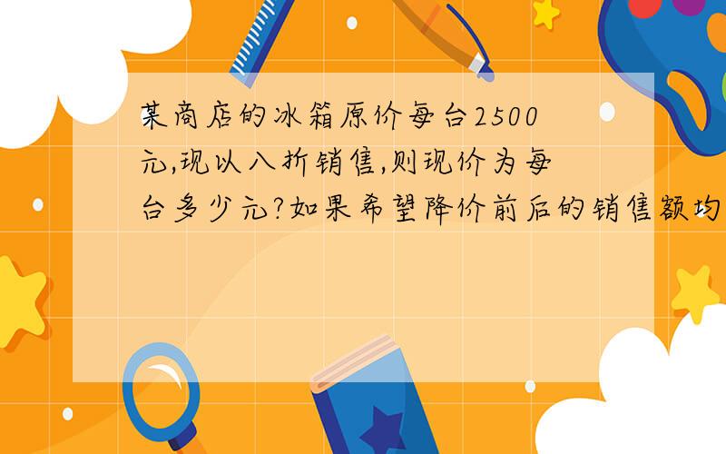 某商店的冰箱原价每台2500元,现以八折销售,则现价为每台多少元?如果希望降价前后的销售额均是50万,则十分钟之内哦列方程解哦,快