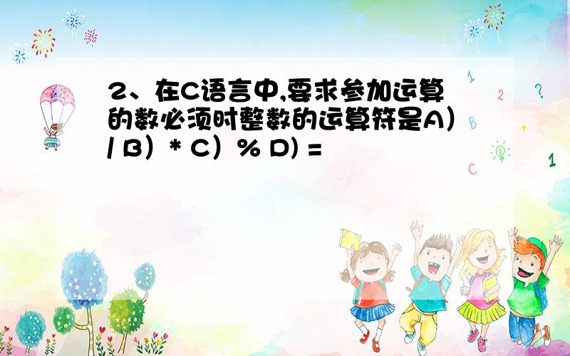 2、在C语言中,要求参加运算的数必须时整数的运算符是A）/ B）* C）% D) =