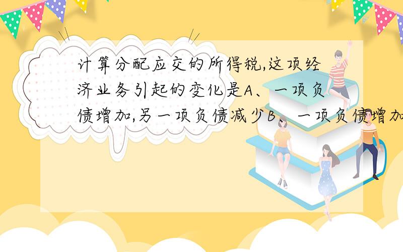 计算分配应交的所得税,这项经济业务引起的变化是A、一项负债增加,另一项负债减少B、一项负债增加,一项费用增加C、一项负债增加,一项资产增加D、一项负债增加,一项所有者权益减少