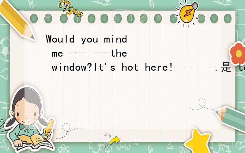 Would you mind me --- ---the window?It's hot here!-------.是 to open; NO,please 还是 open; Yes,please 是 open; I'm afraid not 还是 opening; No ,of course not