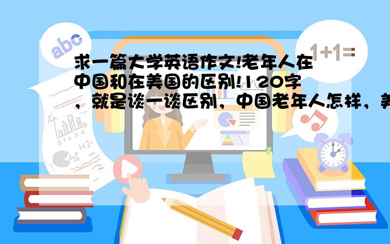 求一篇大学英语作文!老年人在中国和在美国的区别!120字，就是谈一谈区别，中国老年人怎样，美国老年人怎样……灰常急……哪位高人帮帮忙啊……