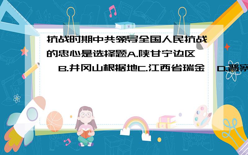 抗战时期中共领导全国人民抗战的忠心是选择题A.陕甘宁边区  B.井冈山根据地C.江西省瑞金  D.晋察冀根据地