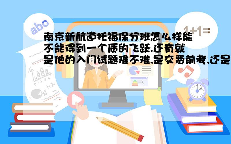 南京新航道托福保分班怎么样能不能得到一个质的飞跃.还有就是他的入门试题难不难,是交费前考,还是交费以后才能考!入门测试题是不是大部分是真题啊？那测试题是不是一共只有60分啊？