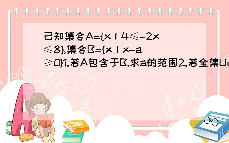 已知集合A={x丨4≤-2x≤8},集合B={x丨x-a≥0}1.若A包含于B,求a的范围2.若全集U=R且A包含于CuB,求a的范围要过程谢谢