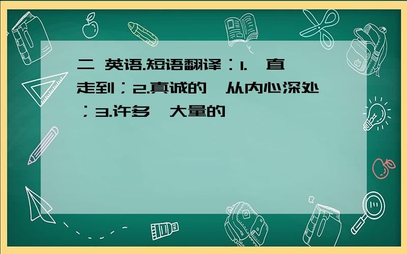 二 英语.短语翻译：1.一直走到；2.真诚的,从内心深处；3.许多,大量的