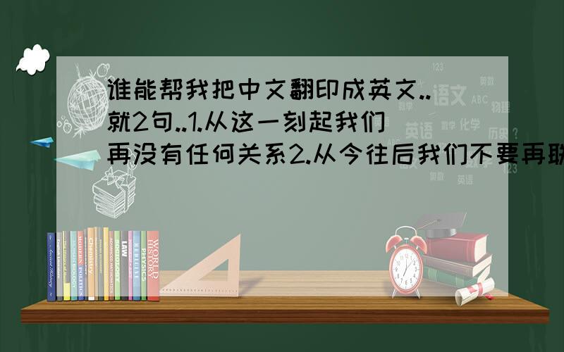 谁能帮我把中文翻印成英文..就2句..1.从这一刻起我们再没有任何关系2.从今往后我们不要再联系了再补充一句那..我不需要任何解释