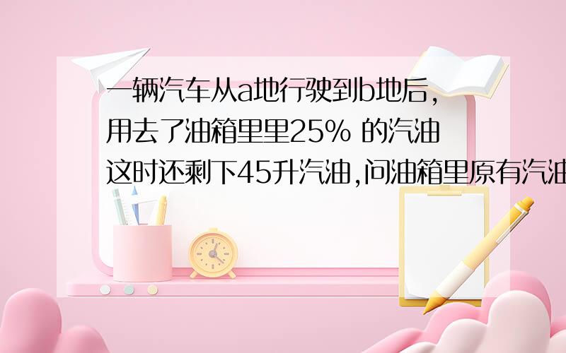 一辆汽车从a地行驶到b地后,用去了油箱里里25％ 的汽油这时还剩下45升汽油,问油箱里原有汽油多少升