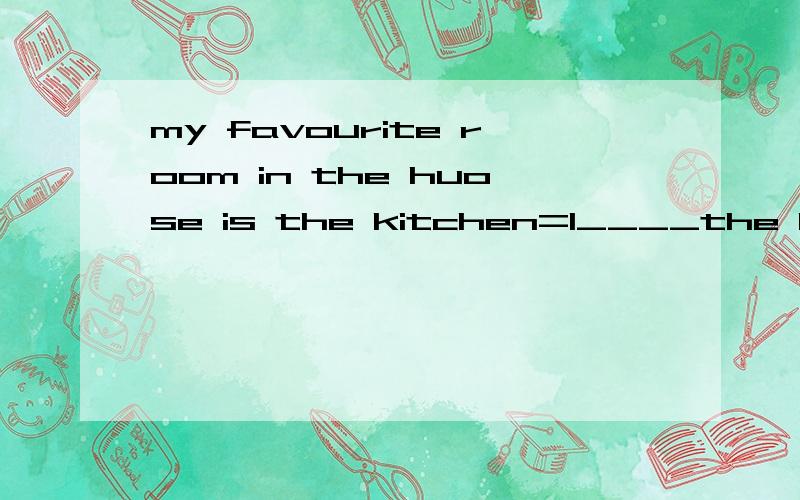 my favourite room in the huose is the kitchen=I____the kitchen___in the house