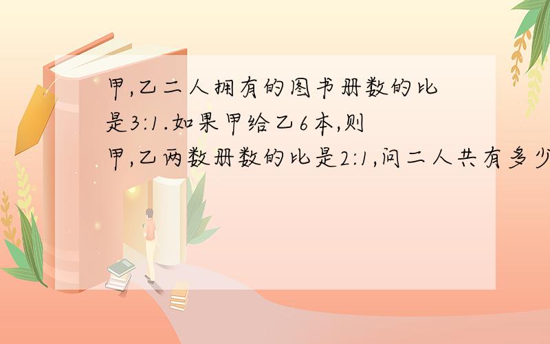 甲,乙二人拥有的图书册数的比是3:1.如果甲给乙6本,则甲,乙两数册数的比是2:1,问二人共有多少图书?