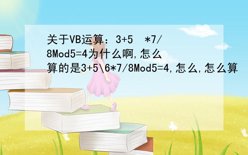 关于VB运算：3+5*7/8Mod5=4为什么啊,怎么算的是3+5\6*7/8Mod5=4,怎么,怎么算